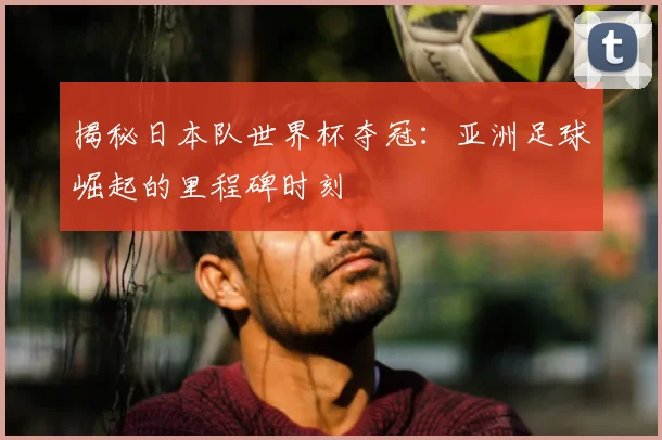 揭秘日本队世界杯夺冠：亚洲足球崛起的里程碑时刻