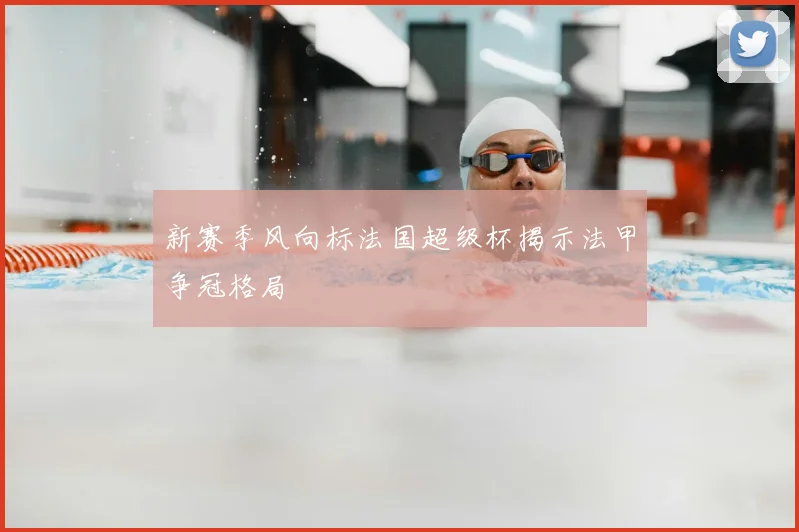 新赛季风向标法国超级杯揭示法甲争冠格局