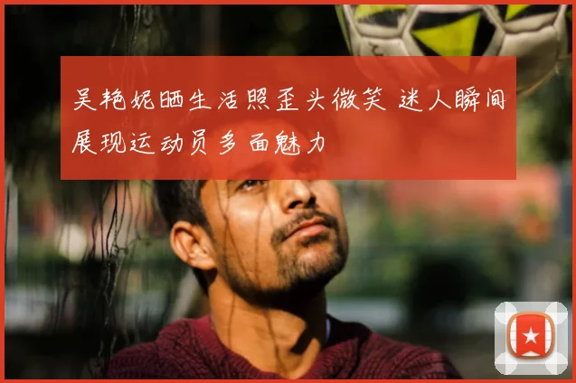 吴艳妮晒生活照歪头微笑 迷人瞬间展现运动员多面魅力