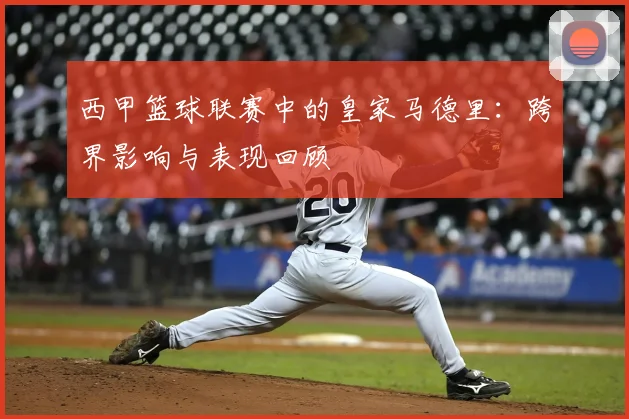 西甲篮球联赛中的皇家马德里：跨界影响与表现回顾