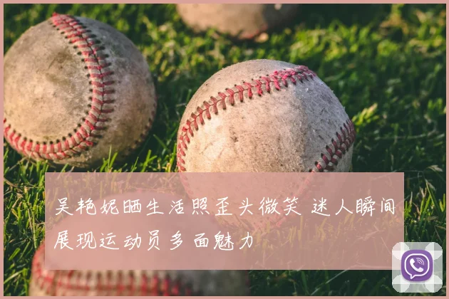 吴艳妮晒生活照歪头微笑 迷人瞬间展现运动员多面魅力