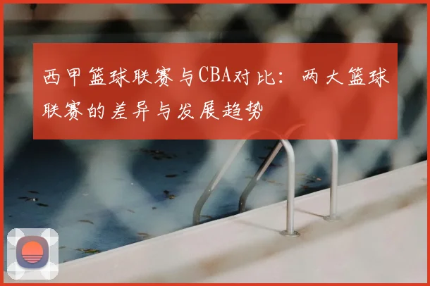 西甲篮球联赛与CBA对比：两大篮球联赛的差异与发展趋势