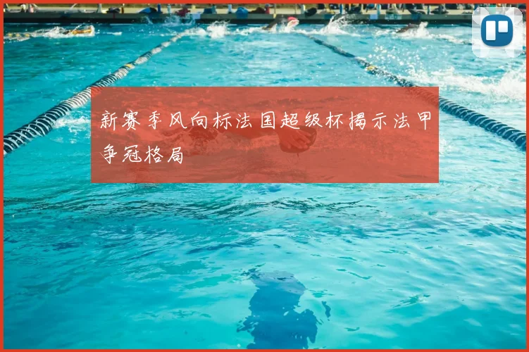 新赛季风向标法国超级杯揭示法甲争冠格局